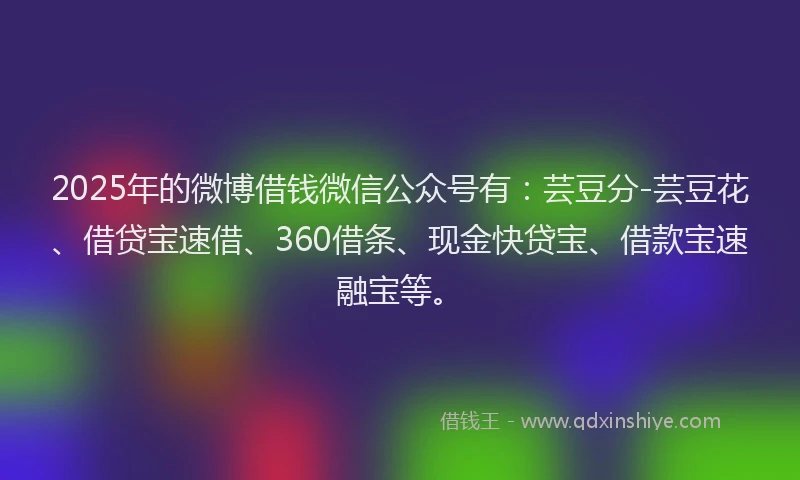 2025年的微博借钱微信公众号有：芸豆分-芸豆花、借贷宝速借、360借条、现金快贷宝、借款宝速融宝等。