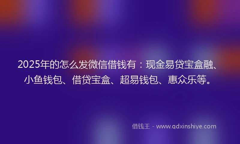 2025年的怎么发微信借钱有：现金易贷宝盒融、小鱼钱包、借贷宝盒、超易钱包、惠众乐等。