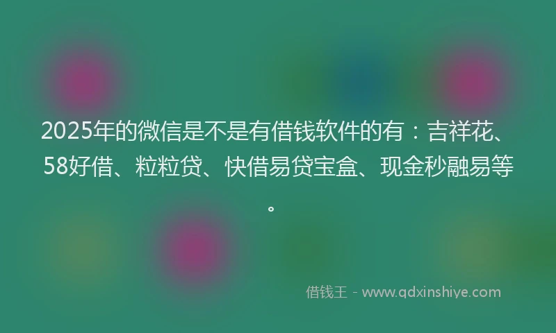 2025年的微信是不是有借钱软件的有：吉祥花、58好借、粒粒贷、快借易贷宝盒、现金秒融易等。