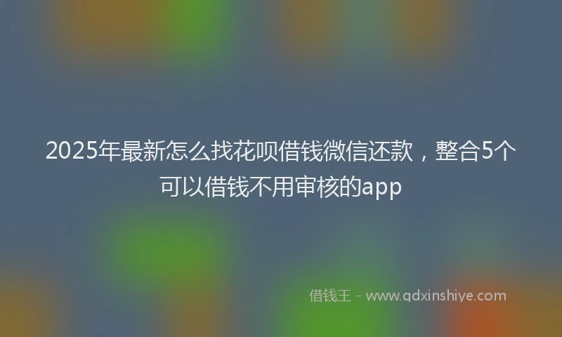 2025年最新怎么找花呗借钱微信还款，整合5个可以借钱不用审核的app
