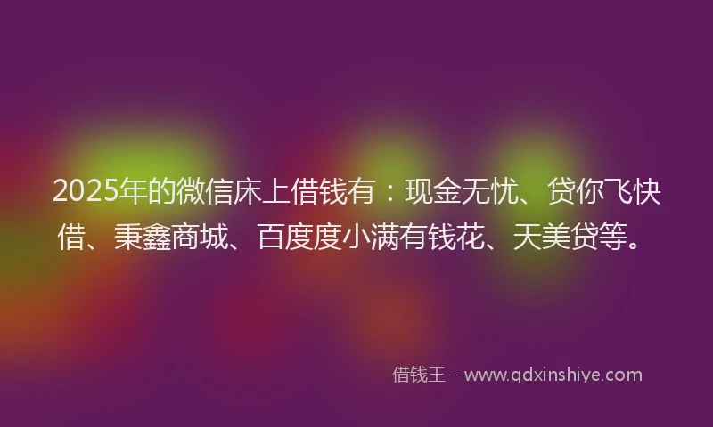 2025年的微信床上借钱有：现金无忧、贷你飞快借、秉鑫商城、百度度小满有钱花、天美贷等。