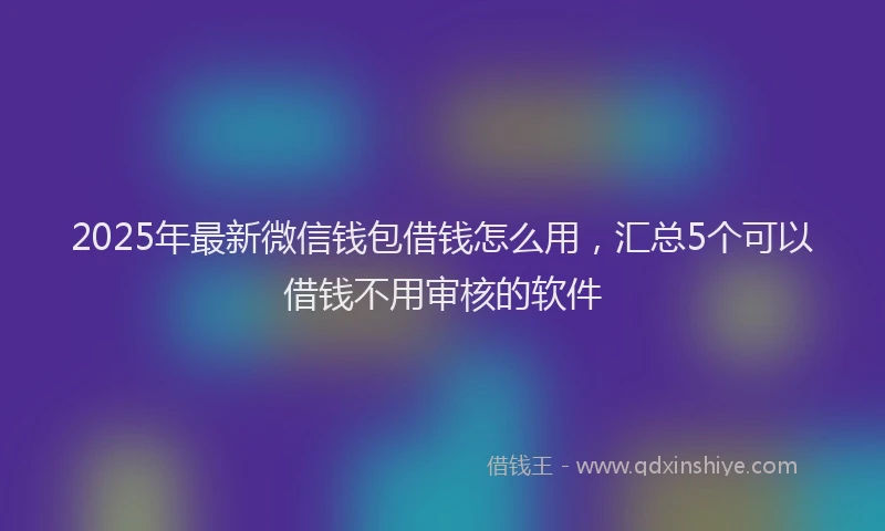 2025年最新微信钱包借钱怎么用，汇总5个可以借钱不用审核的软件
