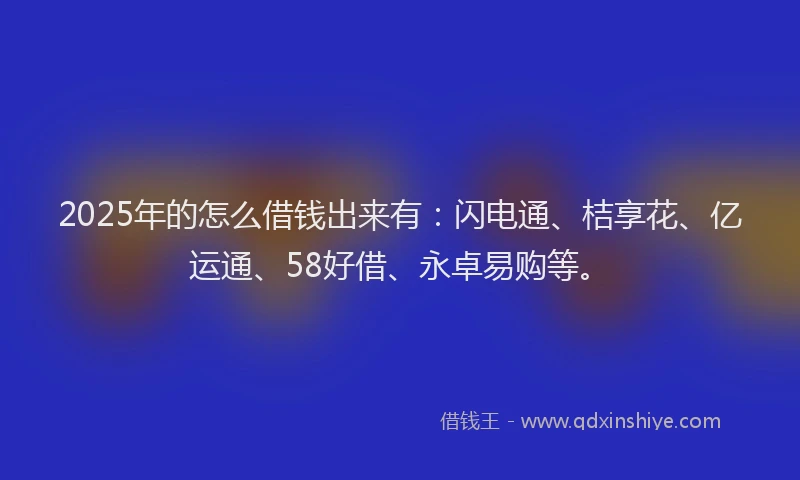 2025年的怎么借钱出来有：闪电通、桔享花、亿运通、58好借、永卓易购等。