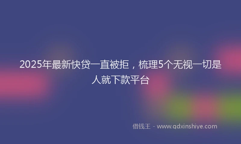 2025年最新快贷一直被拒，梳理5个无视一切是人就下款平台