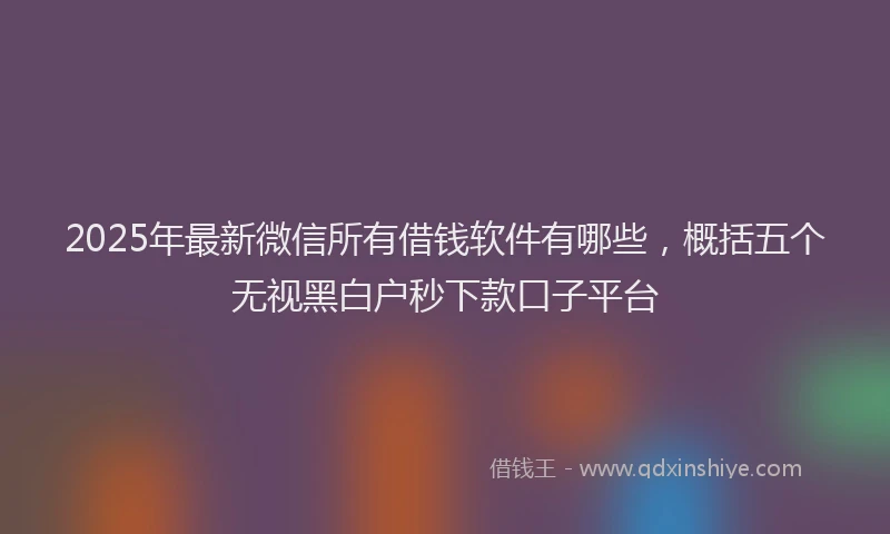 2025年最新微信所有借钱软件有哪些，概括五个无视黑白户秒下款口子平台