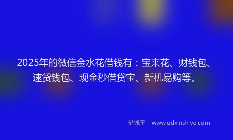 2025年的微信金水花借钱有：宝来花、财钱包、速贷钱包、现金秒借贷宝、新机易购等。