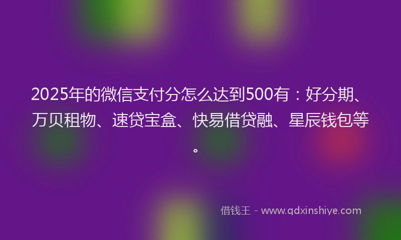 2025年的微信支付分怎么达到500有：好分期、万贝租物、速贷宝盒、快易借贷融、星辰钱包等。