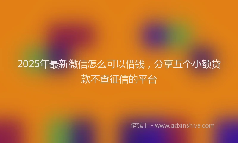 2025年最新微信怎么可以借钱，分享五个小额贷款不查征信的平台