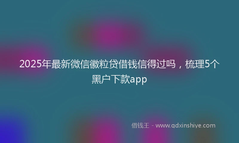 2025年最新微信徽粒贷借钱信得过吗，梳理5个黑户下款app