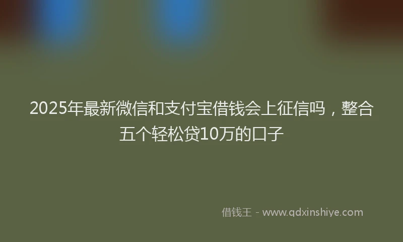 2025年最新微信和支付宝借钱会上征信吗，整合五个轻松贷10万的口子