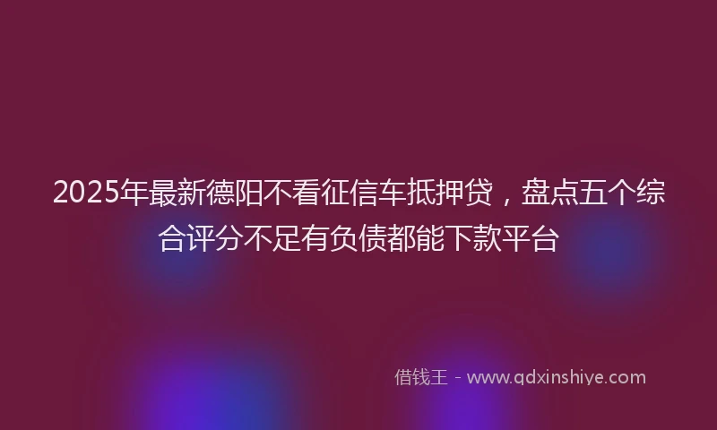 2025年最新德阳不看征信车抵押贷，盘点五个综合评分不足有负债都能下款平台