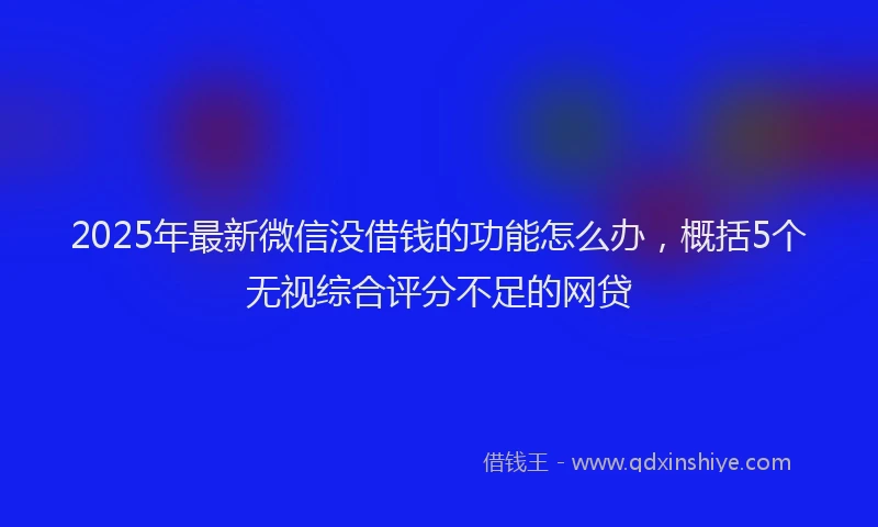 2025年最新微信没借钱的功能怎么办，概括5个无视综合评分不足的网贷