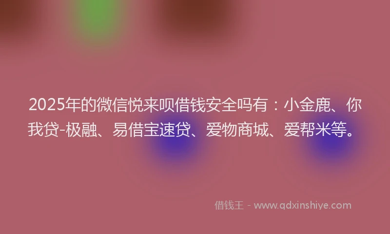 2025年的微信悦来呗借钱安全吗有：小金鹿、你我贷-极融、易借宝速贷、爱物商城、爱帮米等。