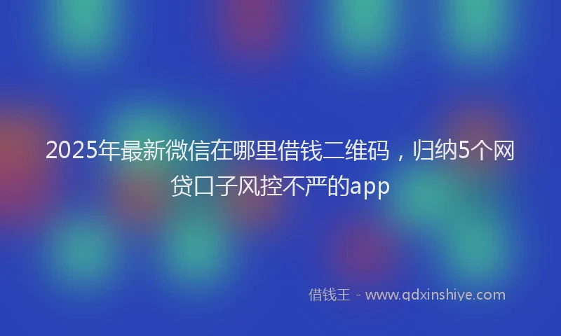 2025年最新微信在哪里借钱二维码，归纳5个网贷口子风控不严的app