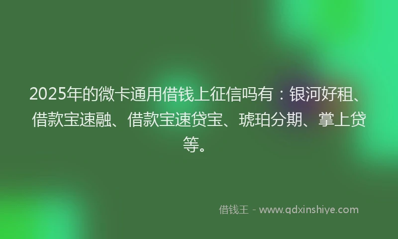 2025年的微卡通用借钱上征信吗有：银河好租、借款宝速融、借款宝速贷宝、琥珀分期、掌上贷等。