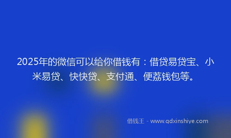 2025年的微信可以给你借钱有：借贷易贷宝、小米易贷、快快贷、支付通、便荔钱包等。