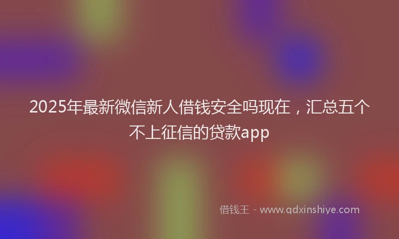 2025年最新微信新人借钱安全吗现在，汇总五个不上征信的贷款app