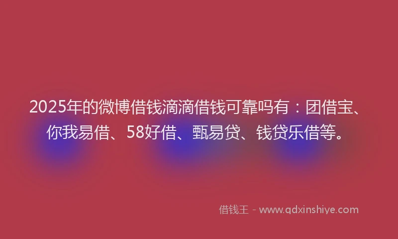 2025年的微博借钱滴滴借钱可靠吗有：团借宝、你我易借、58好借、甄易贷、钱贷乐借等。