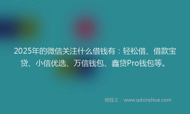 2025年的微信关注什么借钱有：轻松借、借款宝贷、小信优选、万信钱包、鑫贷Pro钱包等。