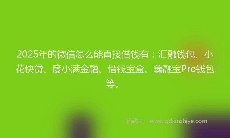 2025年的微信怎么能直接借钱有：汇融钱包、小花快贷、度小满金融、借钱宝盒、鑫融宝Pro钱包等。
