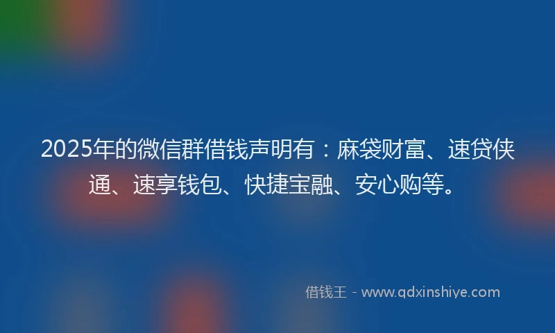 2025年的微信群借钱声明有：麻袋财富、速贷侠通、速享钱包、快捷宝融、安心购等。