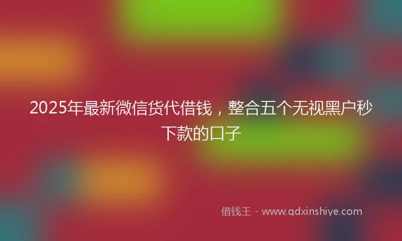 2025年最新微信货代借钱，整合五个无视黑户秒下款的口子