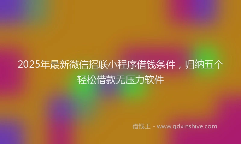 2025年最新微信招联小程序借钱条件，归纳五个轻松借款无压力软件