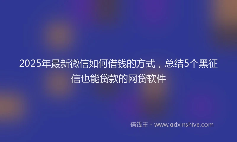 2025年最新微信如何借钱的方式，总结5个黑征信也能贷款的网贷软件