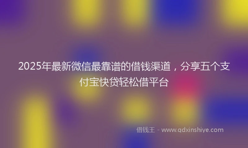 2025年最新微信最靠谱的借钱渠道，分享五个支付宝快贷轻松借平台
