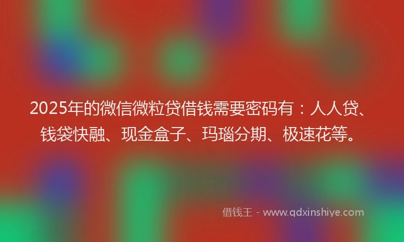2025年的微信微粒贷借钱需要密码有：人人贷、钱袋快融、现金盒子、玛瑙分期、极速花等。