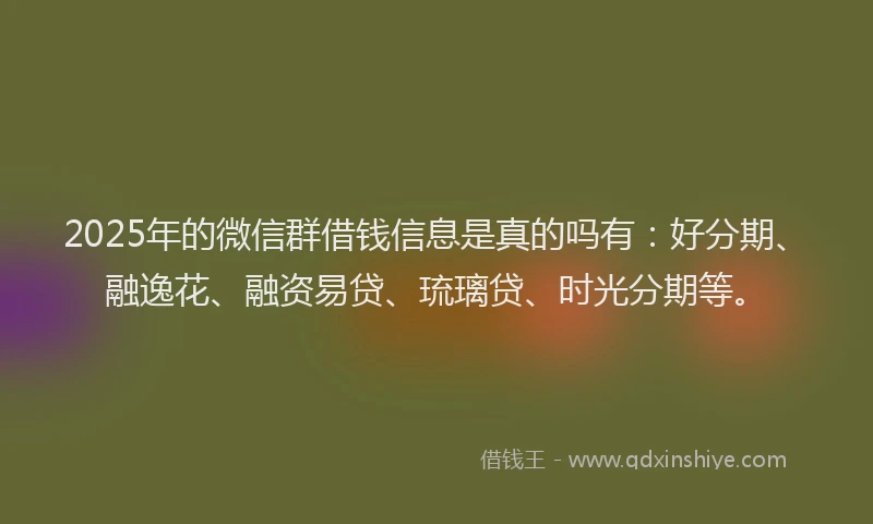 2025年的微信群借钱信息是真的吗有：好分期、融逸花、融资易贷、琉璃贷、时光分期等。