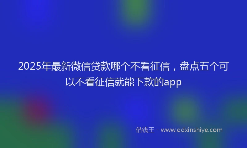 2025年最新微信贷款哪个不看征信，盘点五个可以不看征信就能下款的app