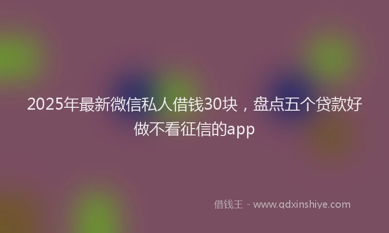 2025年最新微信私人借钱30块，盘点五个贷款好做不看征信的app