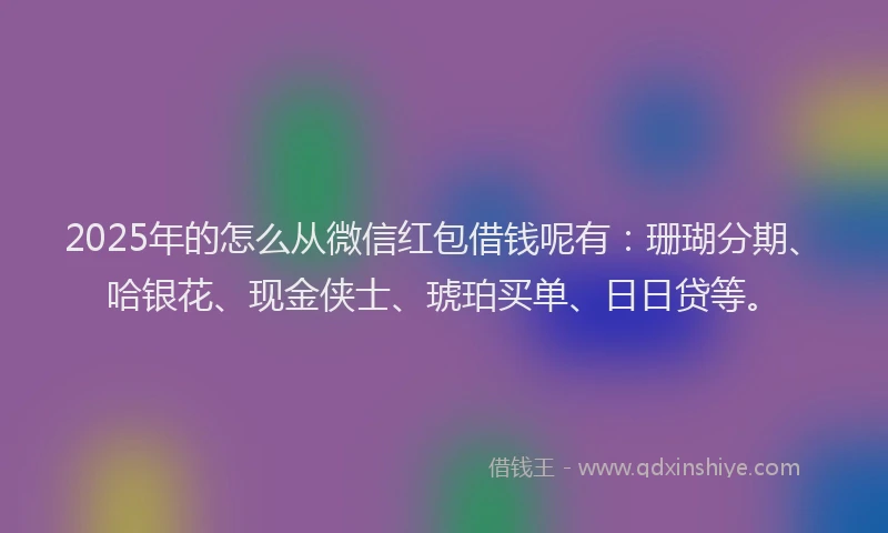 2025年的怎么从微信红包借钱呢有：珊瑚分期、哈银花、现金侠士、琥珀买单、日日贷等。