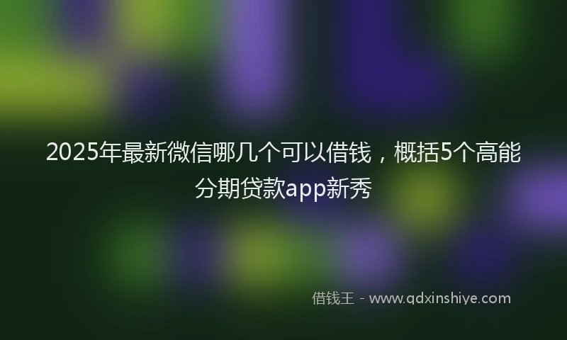 2025年最新微信哪几个可以借钱，概括5个高能分期贷款app新秀