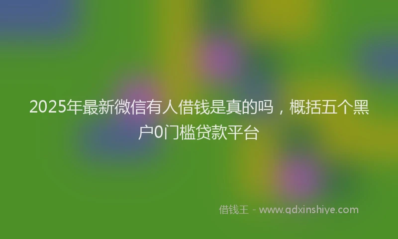 2025年最新微信有人借钱是真的吗，概括五个黑户0门槛贷款平台