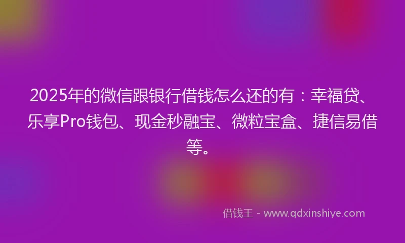 2025年的微信跟银行借钱怎么还的有：幸福贷、乐享Pro钱包、现金秒融宝、微粒宝盒、捷信易借等。