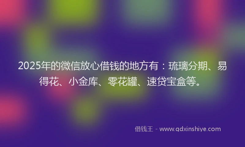 2025年的微信放心借钱的地方有：琉璃分期、易得花、小金库、零花罐、速贷宝盒等。