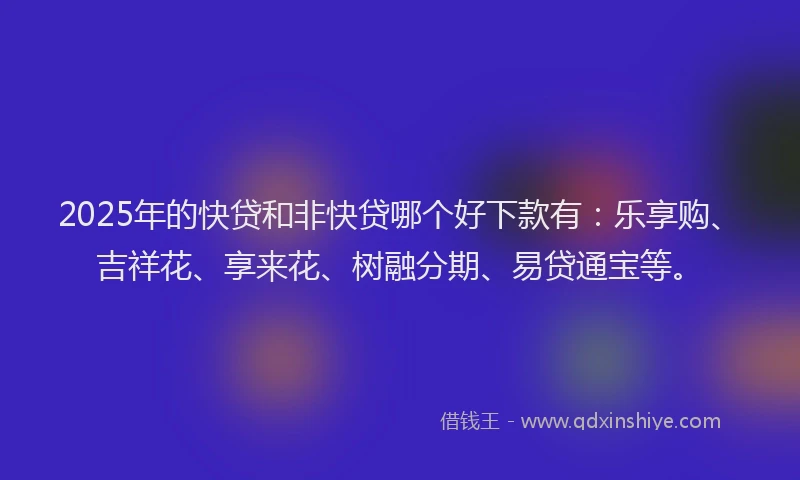 2025年的快贷和非快贷哪个好下款有：乐享购、吉祥花、享来花、树融分期、易贷通宝等。