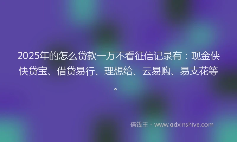 2025年的怎么贷款一万不看征信记录有：现金侠快贷宝、借贷易行、理想给、云易购、易支花等。