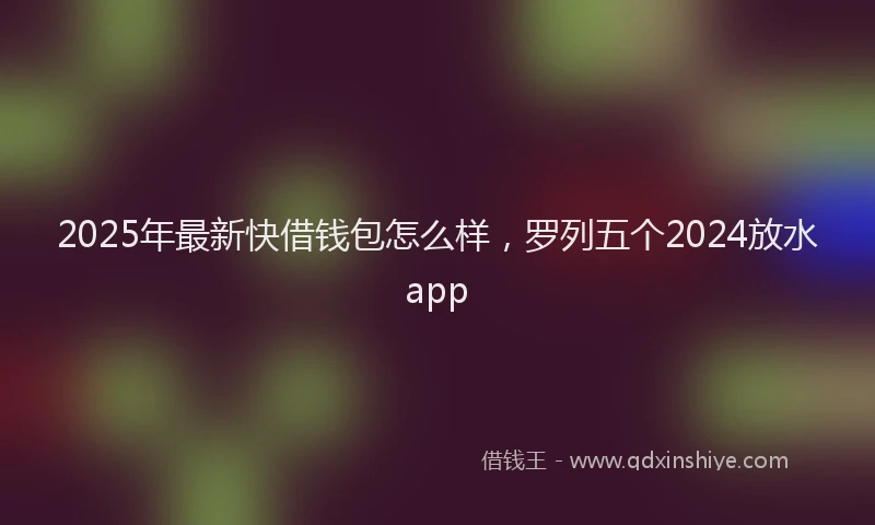 2025年最新快借钱包怎么样，罗列五个2024放水app