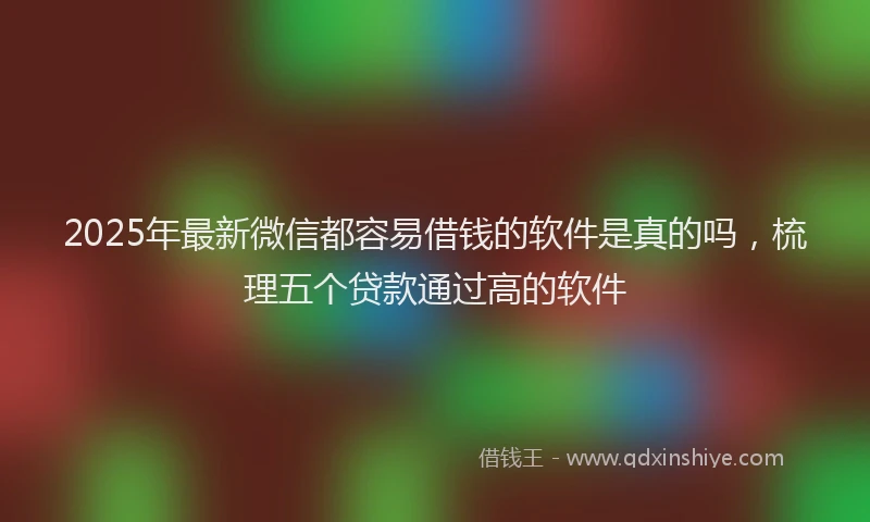 2025年最新微信都容易借钱的软件是真的吗，梳理五个贷款通过高的软件