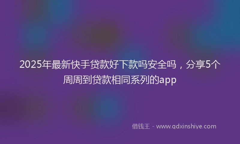 2025年最新快手贷款好下款吗安全吗，分享5个周周到贷款相同系列的app
