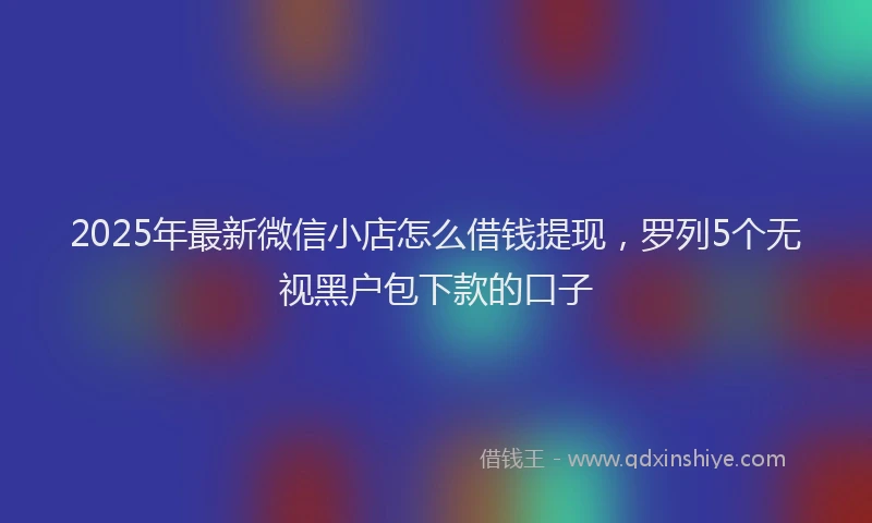 2025年最新微信小店怎么借钱提现，罗列5个无视黑户包下款的口子