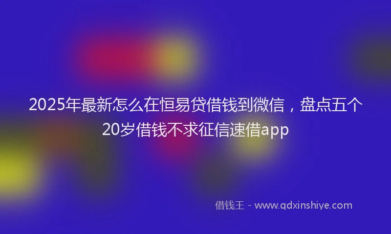 2025年最新怎么在恒易贷借钱到微信，盘点五个20岁借钱不求征信速借app