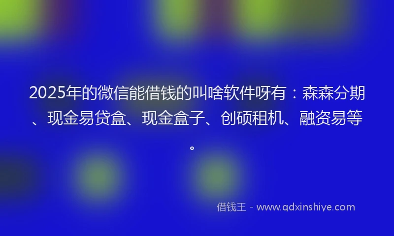 2025年的微信能借钱的叫啥软件呀有：森森分期、现金易贷盒、现金盒子、创硕租机、融资易等。