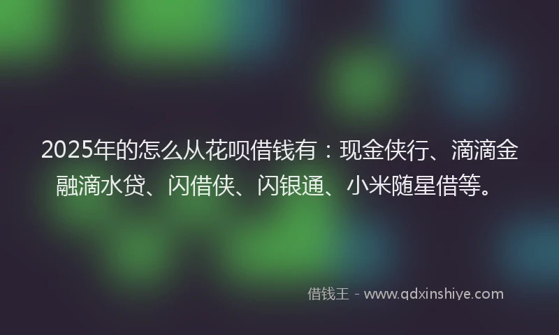 2025年的怎么从花呗借钱有：现金侠行、滴滴金融滴水贷、闪借侠、闪银通、小米随星借等。