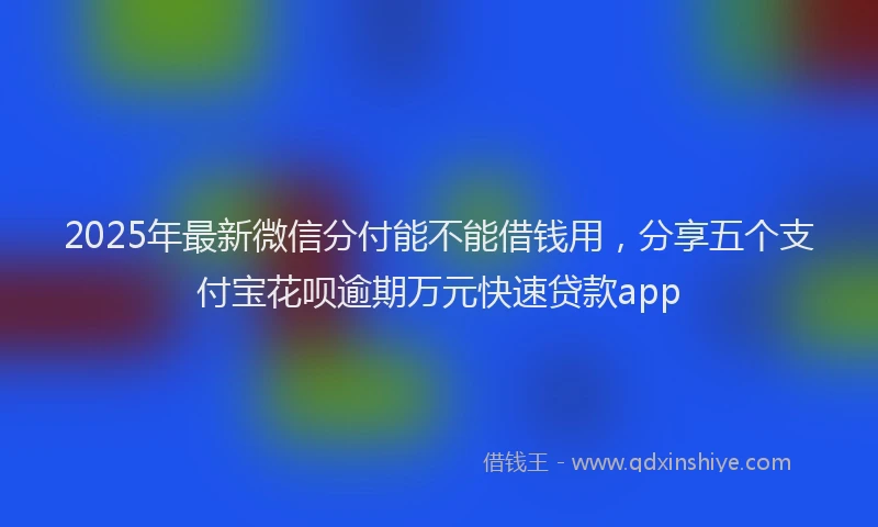 2025年最新微信分付能不能借钱用，分享五个支付宝花呗逾期万元快速贷款app