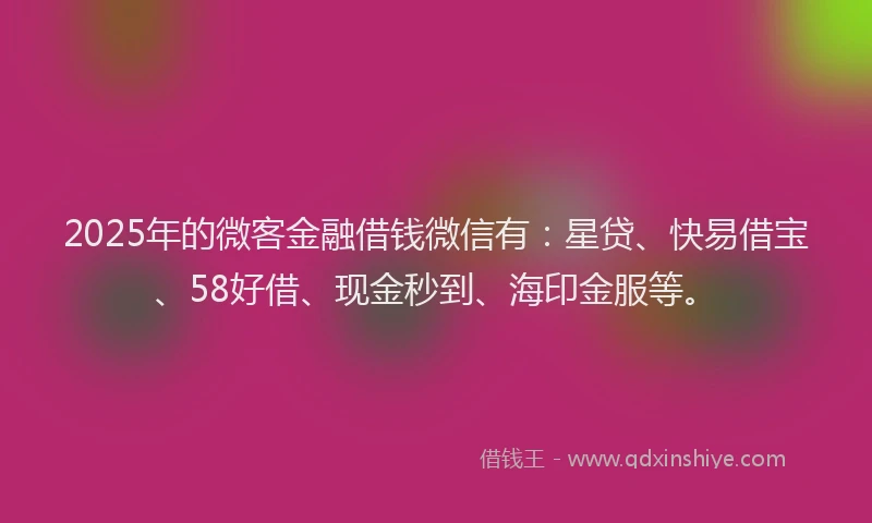 2025年的微客金融借钱微信有：星贷、快易借宝、58好借、现金秒到、海印金服等。