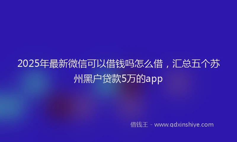 2025年最新微信可以借钱吗怎么借，汇总五个苏州黑户贷款5万的app
